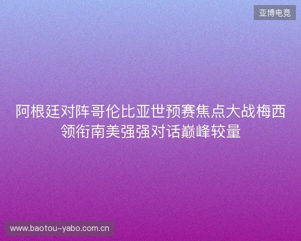 阿根廷对阵哥伦比亚世预赛焦点大战梅西领衔南美强强对话巅峰较量