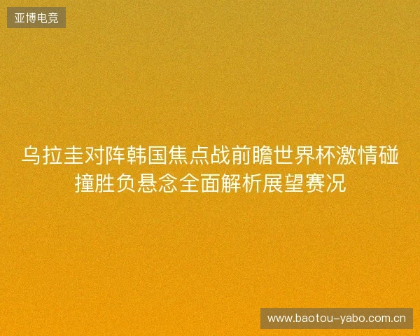 乌拉圭对阵韩国焦点战前瞻世界杯激情碰撞胜负悬念全面解析展望赛况 乌拉圭对阵韩国焦点战前瞻世界杯激情碰撞胜负悬念全面解析展望赛况