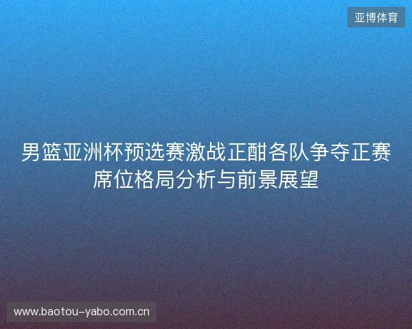 男篮亚洲杯预选赛激战正酣各队争夺正赛席位格局分析与前景展望 男篮亚洲杯预选赛激战正酣各队争夺正赛席位格局分析与前景展望
