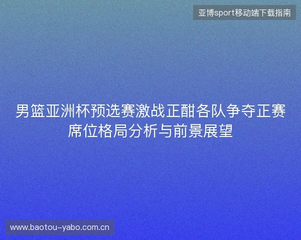 男篮亚洲杯预选赛激战正酣各队争夺正赛席位格局分析与前景展望 男篮亚洲杯预选赛激战正酣各队争夺正赛席位格局分析与前景展望