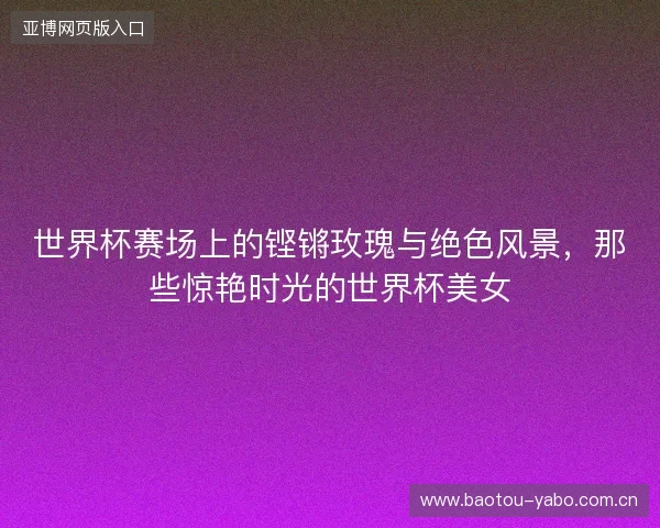 世界杯赛场上的铿锵玫瑰与绝色风景，那些惊艳时光的世界杯美女