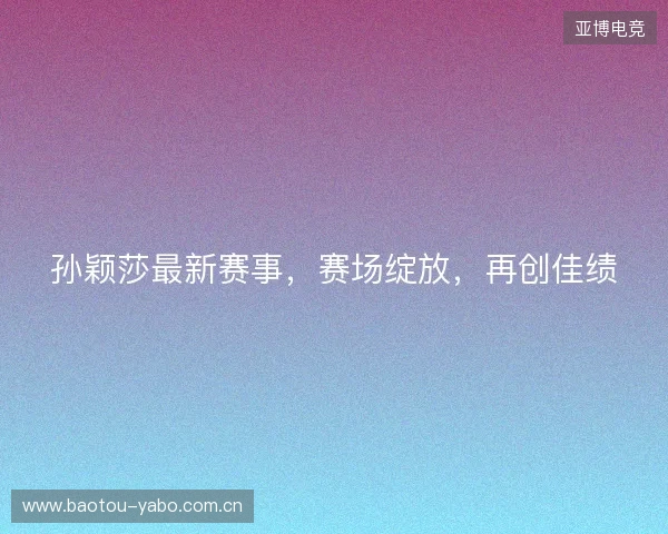 孙颖莎最新赛事，赛场绽放，再创佳绩